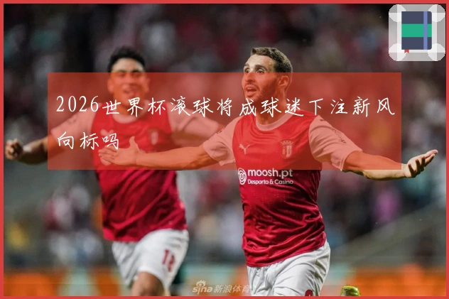 2026世界杯滚球将成球迷下注新风向标吗